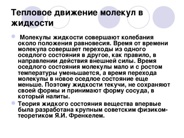 Тепловое движение молекул в жидкости   Молекулы жидкости совершают колебания около положения равновесия. Время от времени молекула совершает переходы из одного оседлого состояния в другое, как правило, в направлении действия внешней силы. Время оседлого состояния молекулы мало и с ростом температуры уменьшается, а время перехода молекулы в новое оседлое состояние еще меньше. Поэтому жидкости текучи, не сохраняют своей формы и принимают форму сосуда, в который налиты. Теория жидкого состояния вещества впервые была разработана крупным советским физиком-теоретиком Я.И. Френкелем.  