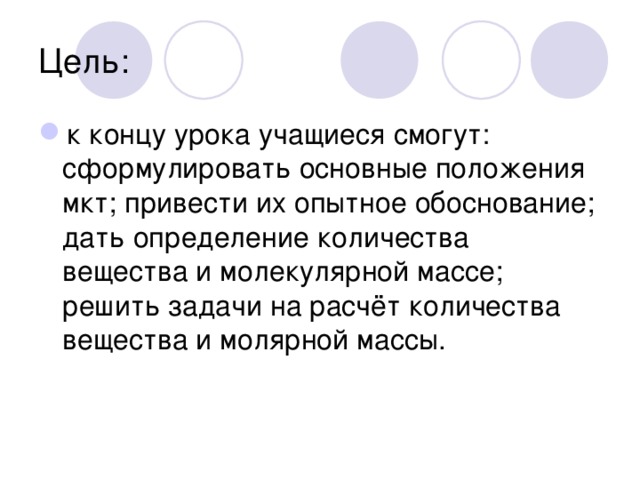 Цель: к концу урока учащиеся смогут: сформулировать основные положения мкт; привести их опытное обоснование; дать определение количества вещества и молекулярной массе; решить задачи на расчёт количества вещества и молярной массы. 