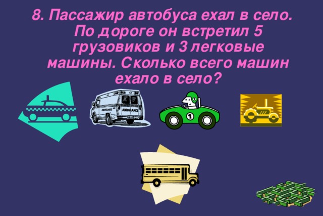 8. Пассажир автобуса ехал в село. По дороге он встретил 5 грузовиков и 3 легковые машины. Сколько всего машин ехало в село? 