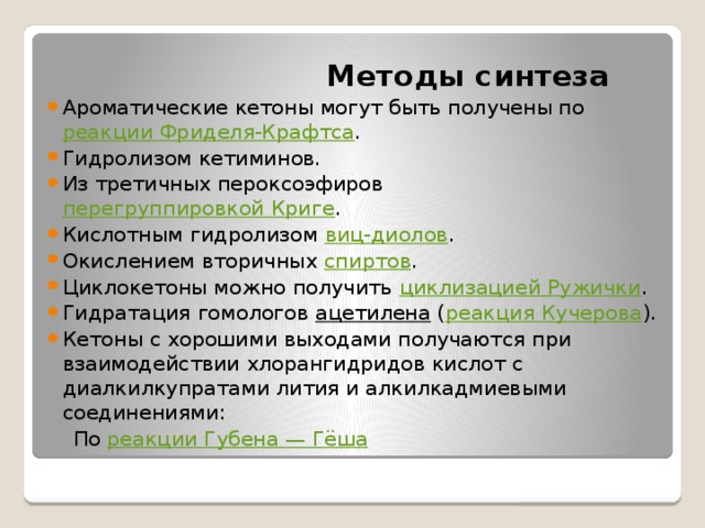  Методы синтеза Ароматические кетоны могут быть получены по  реакции Фриделя-Крафтса . Гидролизом кетиминов. Из третичных пероксоэфиров  перегруппировкой Криге . Кислотным гидролизом  виц-диолов . Окислением вторичных  спиртов . Циклокетоны можно получить  циклизацией Ружички . Гидратация гомологов  ацетилена  ( реакция Кучерова ). Кетоны с хорошими выходами получаются при взаимодействии хлорангидридов кислот с диалкилкупратами лития и алкилкадмиевыми соединениями:  По  реакции Губена — Гёша 