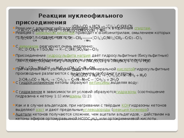  Реакции нуклеофильного присоединения Реакции с  алкилмагнийгалогенидами  приводит к вторичным  спиртам . Реакция с  синильной кислотой  приводит к α-оксинитрилам, омылением которых получают α-гидроксикислоты: С  аммиаком  реагируют очень медленно: Присоединение  гидросульфита натрия  даёт гидросульфитные (бисульфитные) производные (в реакцию в жирном ряду вступают лишь метилкетоны: При нагревании с раствором  соды  или минеральной  кислотой гидросульфитные производные разлагаются с выделением свободного кетона: С  гидроксиламином  кетоны образуют  кетоксимы ,выделяя воду: С  гидразином  в зависимости от условий образуются гидразоны  (соотношение гидразина к кетону 1:1) или азины  (1:2): Как и в случае альдегидов, при нагревании с твёрдым  KOH гидразоны кетонов выделяют  азот  и дают предельные углеводороды  ( реакция Кижнера ) Ацетали  кетонов получаются сложнее, чем ацетали альдегидов, - действием на кетоны эфиров ортомуравьиной HC(OC 2 H 5 ) 3  или ортокремниевой кислоты. 
