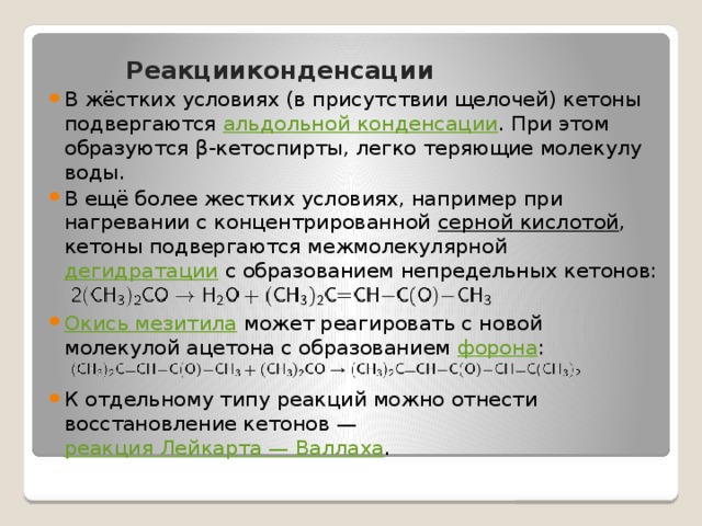   Реакцииконденсации В жёстких условиях (в присутствии щелочей) кетоны подвергаются  альдольной конденсации . При этом образуются β-кетоспирты, легко теряющие молекулу воды. В ещё более жестких условиях, например при нагревании с концентрированной  серной кислотой , кетоны подвергаются межмолекулярной  дегидратации  с образованием непредельных кетонов: Окись мезитила  может реагировать с новой молекулой ацетона с образованием  форона : К отдельному типу реакций можно отнести восстановление кетонов —  реакция Лейкарта — Валлаха . 