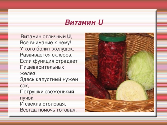 Витамин U  Витамин отличный U ,   Все внимание к нему!  У кого болит желудок,  Развивается склероз,  Если функция страдает  Пищеварительных желез.  Здесь капустный нужен сок,  Петрушки свеженький пучок  И свекла столовая,  Всегда помочь готовая. 