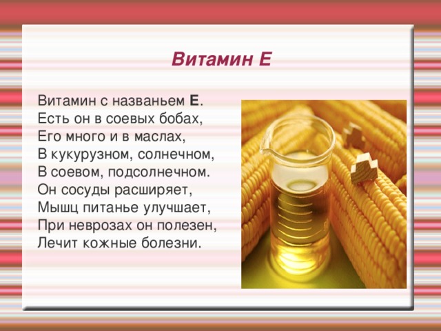 Витамин Е  Витамин с названьем Е .  Есть он в соевых бобах,  Его много и в маслах,  В кукурузном, солнечном,  В соевом, подсолнечном.  Он сосуды расширяет,  Мышц питанье улучшает,  При неврозах он полезен,  Лечит кожные болезни. 