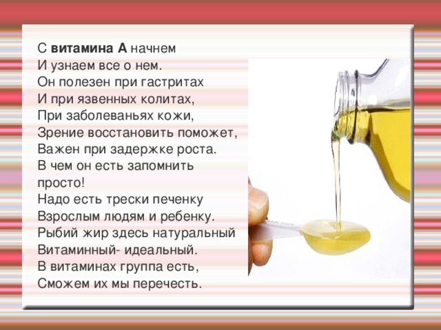  С витамина А начнем  И узнаем все о нем.  Он полезен при гастритах  И при язвенных колитах,  При заболеваньях кожи,  Зрение восстановить поможет,  Важен при задержке роста.  В чем он есть запомнить просто!  Надо есть трески печенку  Взрослым людям и ребенку.  Рыбий жир здесь натуральный  Витаминный- идеальный.  В витаминах группа есть,  Сможем их мы перечесть. 