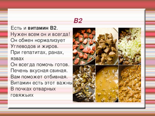В2  Есть и витамин В2 .  Нужен всем он и всегда!  Он обмен нормализует  Углеводов и жиров.  При гепатитах, ранах, язвах  Он всегда помочь готов.  Печень вкусная свиная.  Вам поможет отбивная.  Витамин есть этот важный  В почках отварных говяжьих 