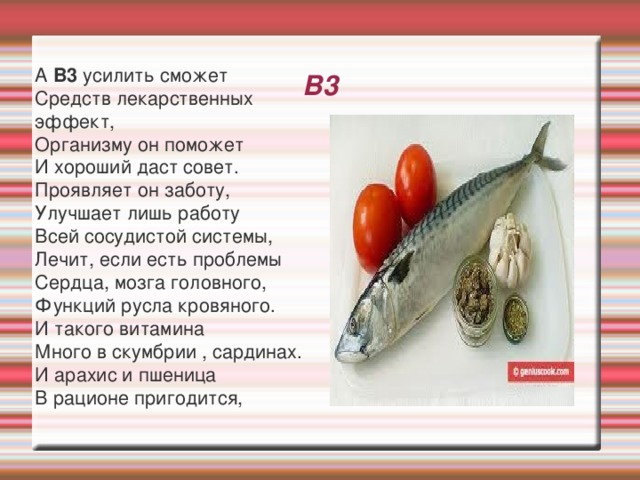 В3 А В3 усилить сможет Средств лекарственных эффект, Организму он поможет И хороший даст совет. Проявляет он заботу, Улучшает лишь работу Всей сосудистой системы, Лечит, если есть проблемы Сердца, мозга головного, Функций русла кровяного. И такого витамина Много в скумбрии , сардинах. И арахис и пшеница В рационе пригодится, 