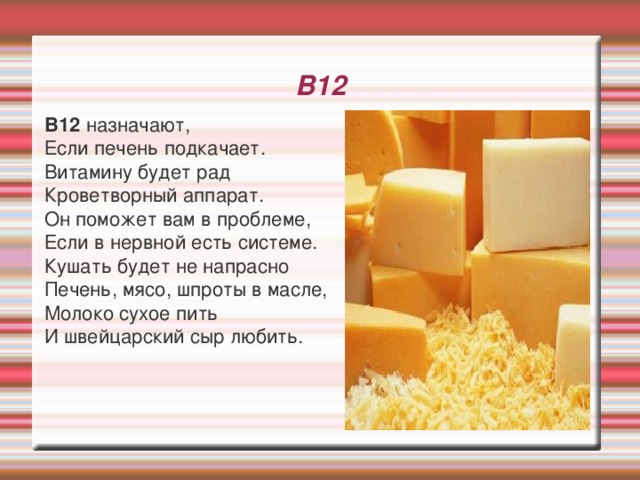 В12   В12 назначают,  Если печень подкачает.  Витамину будет рад  Кроветворный аппарат.  Он поможет вам в проблеме,  Если в нервной есть системе.  Кушать будет не напрасно  Печень, мясо, шпроты в масле,  Молоко сухое пить  И швейцарский сыр любить. 