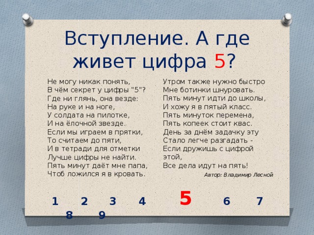 Вступление. А где живет цифра 5 ? Утром также нужно быстро  Мне ботинки шнуровать.  Пять минут идти до школы,  И хожу я в пятый класс.  Пять минуток перемена,  Пять копеек стоит квас.  День за днём задачку эту  Стало легче разгадать -  Если дружишь с цифрой этой,  Все дела идут на пять! Не могу никак понять,  В чём секрет у цифры 