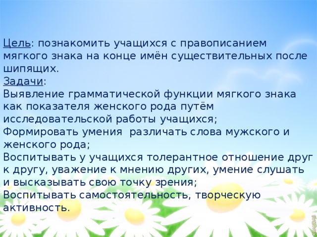 Цель : познакомить учащихся с правописанием мягкого знака на конце имён существительных после шипящих. Задачи : Выявление грамматической функции мягкого знака как показателя женского рода путём исследовательской работы учащихся; Формировать умения различать слова мужского и женского рода; Воспитывать у учащихся толерантное отношение друг к другу, уважение к мнению других, умение слушать и высказывать свою точку зрения; Воспитывать самостоятельность, творческую активность. 