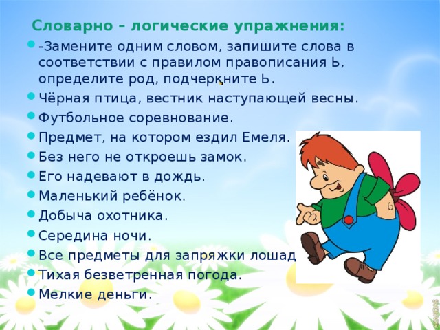  Словарно – логические упражнения: -Замените одним словом, запишите слова в соответствии с правилом правописания Ь, определите род, подчеркните Ь. Чёрная птица, вестник наступающей весны. Футбольное соревнование. Предмет, на котором ездил Емеля. Без него не откроешь замок. Его надевают в дождь. Маленький ребёнок. Добыча охотника. Середина ночи. Все предметы для запряжки лошадей. Тихая безветренная погода.  Мелкие деньги.  . 