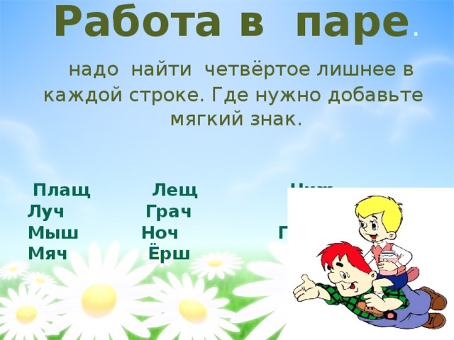 Работа в  паре .   надо  найти  четвёртое лишнее в каждой строке. Где нужно добавьте мягкий знак.    Плащ Лещ Чиж  Луч Грач Гараж  Мыш Ноч Помощ  Мяч Ёрш Стриж   