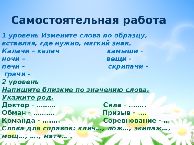 Самостоятельная работа 1 уровень Измените слова по образцу, вставляя, где нужно, мягкий знак. Калачи – калач камыши - ночи – вещи - печи - скрипачи -  грачи - 2 уровень Напишите близкие по значению слова. Укажите род. Доктор - ……… Сила - …….. Обман - ………. Призыв - …. Команда - …….. Соревнование - … Слова для справок: клич…, лож…, экипаж…, мощ…, …., матч… .         