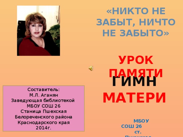 «Никто не забыт, ничто не забыто»  УРОК памяти ГИМН МАТЕРИ Составитель: М.Л. Аганян Заведующая библиотекой МБОУ СОШ 26 Станица Пшехская Белореченского района Краснодарского края 2014г.  МБОУ СОШ 26 ст. Пшехская 