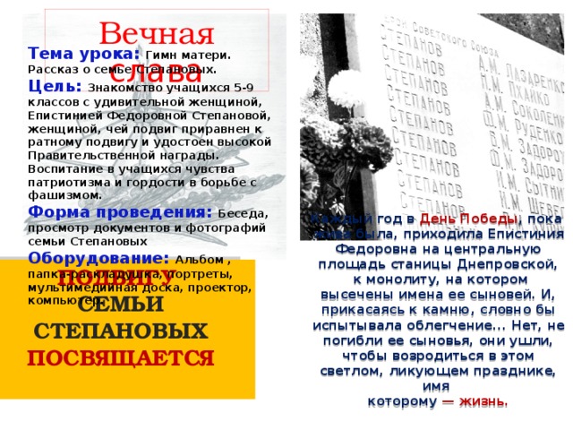 Вечная слава Тема урока: Гимн матери. Рассказ о семье Степановых. Цель: Знакомство учащихся 5-9 классов с удивительной женщиной, Епистинией Федоровной Степановой, женщиной, чей подвиг приравнен к ратному подвигу и удостоен высокой Правительственной награды. Воспитание в учащихся чувства патриотизма и гордости в борьбе с фашизмом. Форма проведения: Беседа, просмотр документов и фотографий семьи Степановых Оборудование: Альбом , папка-раскладушка, портреты, мультимедийная доска, проектор, компьютер. Каждый год в День Победы , пока жива была, приходила Епистиния Федоровна на центральную площадь станицы Днепровской,  к монолиту, на котором высечены имена ее сыновей. И, прикасаясь к камню, словно бы испытывала облегчение... Нет, не погибли ее сыновья, они ушли, чтобы возродиться в этом светлом, ликующем празднике, имя которому — жизнь. ПОДВИГУ СЕМЬИ СТЕПАНОВЫХ ПОСВЯЩАЕТСЯ  