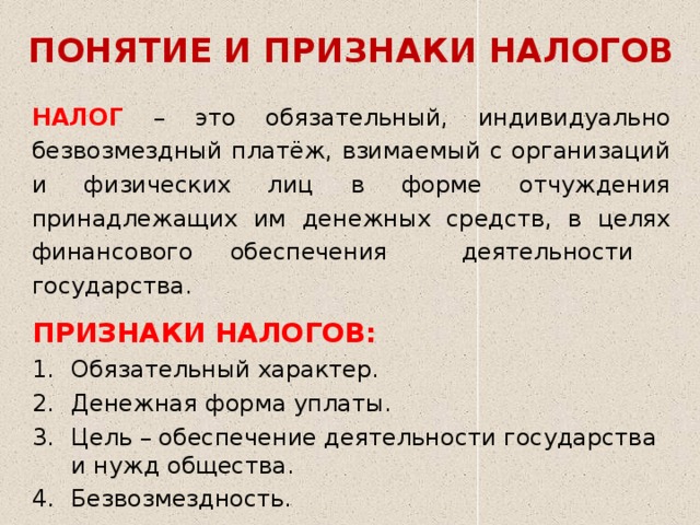 ПОНЯТИЕ И ПРИЗНАКИ НАЛОГОВ НАЛОГ – это обязательный, индивидуально безвозмездный платёж, взимаемый с организаций и физических лиц в форме отчуждения принадлежащих им денежных средств, в целях финансового обеспечения деятельности государства. ПРИЗНАКИ НАЛОГОВ: Обязательный характер. Денежная форма уплаты. Цель – обеспечение деятельности государства и нужд общества. Безвозмездность. 