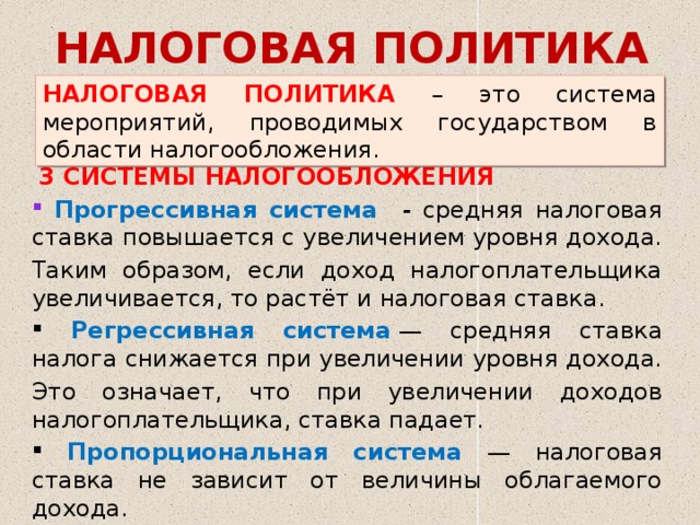 НАЛОГОВАЯ ПОЛИТИКА НАЛОГОВАЯ ПОЛИТИКА – это система мероприятий, проводимых государством в области налогообложения.   3 СИСТЕМЫ НАЛОГООБЛОЖЕНИЯ  Прогрессивная система - средняя налоговая ставка повышается с увеличением уровня дохода. Таким образом, если доход налогоплательщика увеличивается, то растёт и налоговая ставка.  Регрессивная система   — средняя ставка налога снижается при увеличении уровня дохода. Это означает, что при увеличении доходов налогоплательщика, ставка падает.  Пропорциональная система — налоговая ставка не зависит от величины облагаемого дохода. 