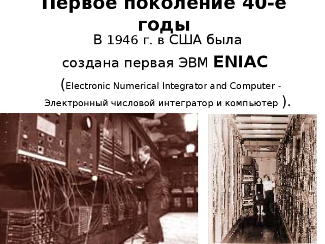 Первое поколение 40-е годы  В 1946 г. в США была  создана первая ЭВМ ENIAC  ( Electronic Numerical Integrator and Computer - Электронный числовой интегратор и компьютер ).  