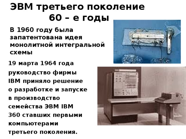 ЭВМ третьего поколение  60 – е годы В 1960 году была запатентована идея монолитной интегральной схемы   19 марта 1964 года руководство фирмы IBM приняло решение о разработке и запуске в производство семейства ЭВМ IBM 360 ставших первыми компьютерами третьего поколения.  