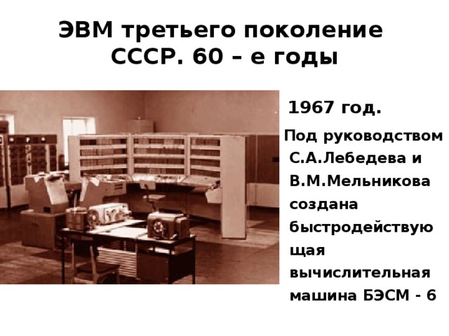 ЭВМ третьего поколение  СССР. 60 – е годы  1967 год.  Под руководством С.А.Лебедева и В.М.Мельникова создана быстродействующая вычислительная машина БЭСМ - 6 