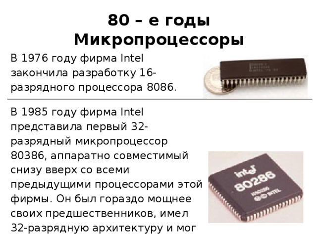 8 0 – е годы Микропроцессоры В 1976 году фирма Intel закончила разработку 16-разрядного процессора 8086. В 1985 году фирма Intel представила первый 32-разрядный микропроцессор 80386, аппаратно совместимый снизу вверх со всеми предыдущими процессорами этой фирмы. Он был гораздо мощнее своих предшественников, имел 32-разрядную архитектуру и мог прямо адресовать до 4 Гбайт оперативной памяти. 