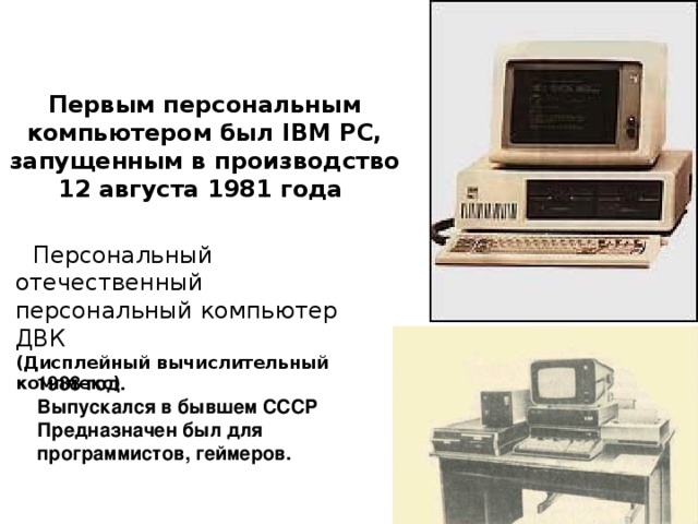 Первым персональным компьютером был IBM PC, запущенным в производство 12 августа 1981 года Персональный отечественный персональный компьютер ДВК (Дисплейный  в ычислительный комплекс)    1988 год.  Выпускался в бывшем СССР Предназначен был для программистов, геймеров. 