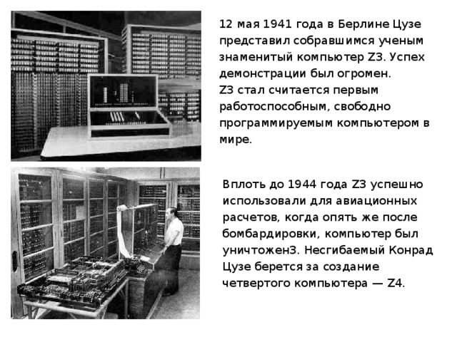 12 мая 1941 года в Берлине Цузе представил собравшимся ученым знаменитый компьютер Z3. Успех демонстрации был огромен. Z3 стал считается первым работоспособным, свободно программируемым компьютером в мире. Вплоть до 1944 года Z3 успешно использовали для авиационных расчетов, когда опять же после бомбардировки, компьютер был уничтожен3. Несгибаемый Конрад Цузе берется за создание четвертого компьютера — Z4. 
