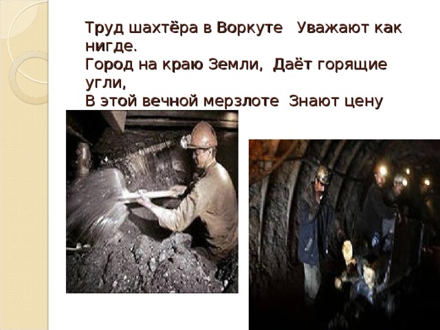 Труд шахтёра в Воркуте Уважают как нигде.  Город на краю Земли, Даёт горящие угли,  В этой вечной мерзлоте Знают цену теплоте.   