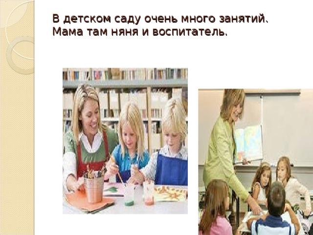 В детском саду очень много занятий.  Мама там няня и воспитатель.   