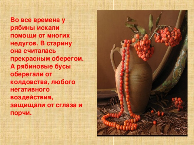 Во все времена у рябины искали помощи от многих недугов. В старину она считалась прекрасным оберегом. А рябиновые бусы оберегали от колдовства, любого негативного воздействия, защищали от сглаза и порчи. 