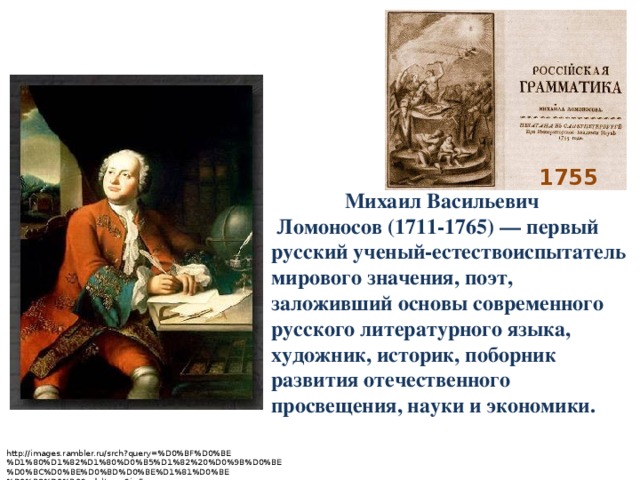    Михаил Васильевич  Ломоносов (1711-1765) — первый русский ученый-естествоиспытатель мирового значения, поэт, заложивший основы современного русского литературного языка, художник, историк, поборник развития отечественного просвещения, науки и экономики. 1755 http://images.rambler.ru/srch?query=%D0%BF%D0%BE%D1%80%D1%82%D1%80%D0%B5%D1%82%20%D0%9B%D0%BE%D0%BC%D0%BE%D0%BD%D0%BE%D1%81%D0%BE%D0%B2%D0%B0&adult=on&i=5 