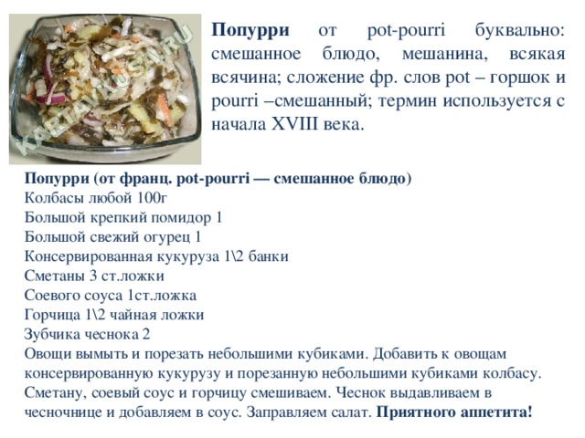 Попурри от pot-pourri буквально: смешанное блюдо, мешанина, всякая всячина; сложение фр. слов pot – горшок и pourri –смешанный; термин используется с начала XVIII века. Попурри (от франц. pot-pourri — смешанное блюдо) Колбасы любой 100г Большой крепкий помидор 1 Большой свежий огурец 1 Консервированная кукуруза 1\2 банки Сметаны 3 ст.ложки Соевого соуса 1ст.ложка Горчица 1\2 чайная ложки Зубчика чеснока 2 Овощи вымыть и порезать небольшими кубиками. Добавить к овощам консервированную кукурузу и порезанную небольшими кубиками колбасу. Сметану, соевый соус и горчицу смешиваем. Чеснок выдавливаем в чесночнице и добавляем в соус. Заправляем салат. Приятного аппетита! 