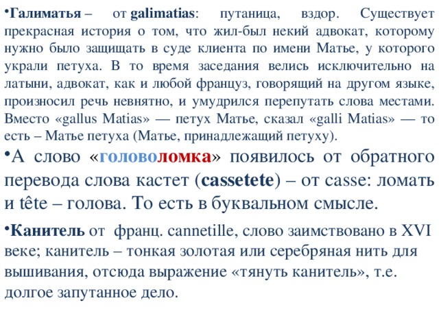 Галиматья  – от  galimatias : путаница, вздор. Существует прекрасная история о том, что жил-был некий адвокат, которому нужно было защищать в суде клиента по имени Матье, у которого украли петуха. В то время заседания велись исключительно на латыни, адвокат, как и любой француз, говорящий на другом языке, произносил речь невнятно, и умудрился перепутать слова местами. Вместо «gallus Matias» — петух Матье, сказал «galli Matias» — то есть – Матье петуха (Матье, принадлежащий петуху). А слово « голово ломка » появилось от обратного перевода слова кастет ( cassetete ) – от casse: ломать и tête – голова. То есть в буквальном смысле. Канитель от франц. cannetille, слово заимствовано в XVI веке; канитель – тонкая золотая или серебряная нить для вышивания, отсюда выражение «тянуть канитель», т.е. долгое запутанное дело. 