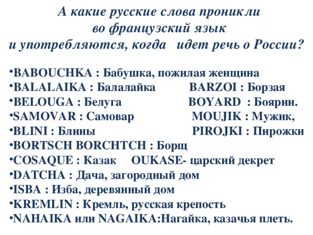  А какие русские слова проникли  во французский язык и употребляются, когда идет речь о России?  BABOUCHKA : Бабушка, пожилая женщина BALALAIKA : Балалайка BARZOI : Борзая BELOUGA : Белуга BOYARD : Боярин. SAMOVAR : Самовар MOUJIK : Мужик, BLINI : Блины PIROJKI : Пирожки BORTSCH BORCHTCH : Борщ COSAQUE : Казак OUKASE- царский декрет DATCHA : Дача, загородный дом ISBA : Изба, деревянный дом KREMLIN : Кремль, русская крепость NAHAIKA или NAGAIKA:Нагайка, казачья плеть. 