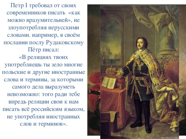 Петр I требовал от своих современников писать  «как можно вразумительней», не злоупотребляя нерусскими словами. например, в своём послании послу Рудаковскому Пётр писал: «В реляциях твоих употребляешь ты зело многие польские и другие иностранные слова и термины, за которыми самого дела выразуметь невозможно: того ради тебе впредь реляции свои к нам писать всё российским языком, не употребляя иностранных слов и терминов». 