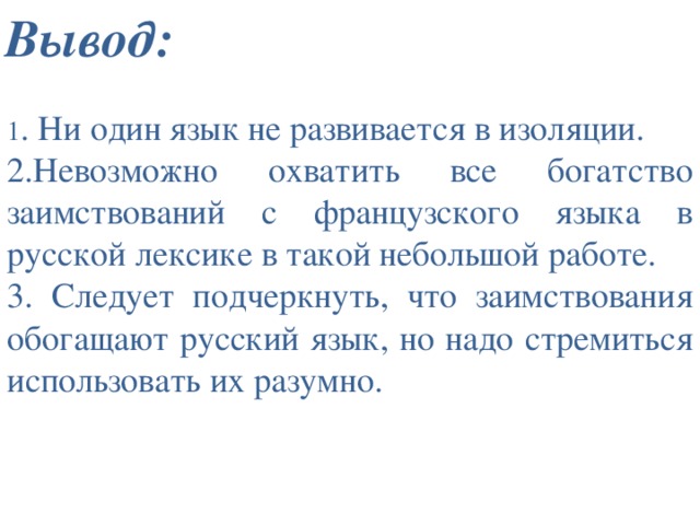 Вывод: 1 . Ни один язык не развивается в изоляции. 2.Невозможно охватить все богатство заимствований с французского языка в русской лексике в такой небольшой работе. 3. Следует подчеркнуть, что заимствования обогащают русский язык, но надо стремиться использовать их разумно. 