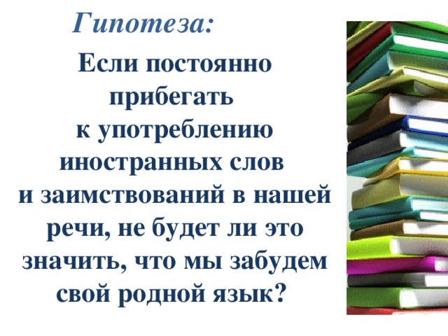 Гипотеза: Если постоянно прибегать к употреблению иностранных слов и заимствований в нашей речи, не будет ли это значить, что мы забудем свой родной язык? 