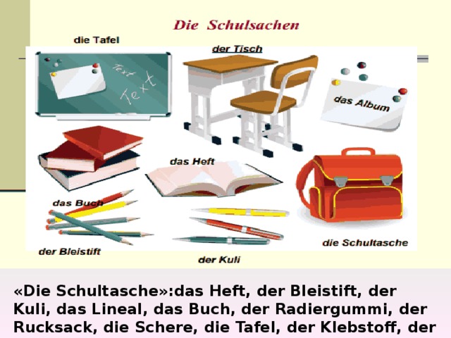 «Die Schultasche»:das Heft, der Bleistift, der Kuli, das Lineal, das Buch, der Radiergummi, der Rucksack, die Schere, die Tafel, der Klebstoff, der Spitzer, die Brille, der Computer, die Uhr. 