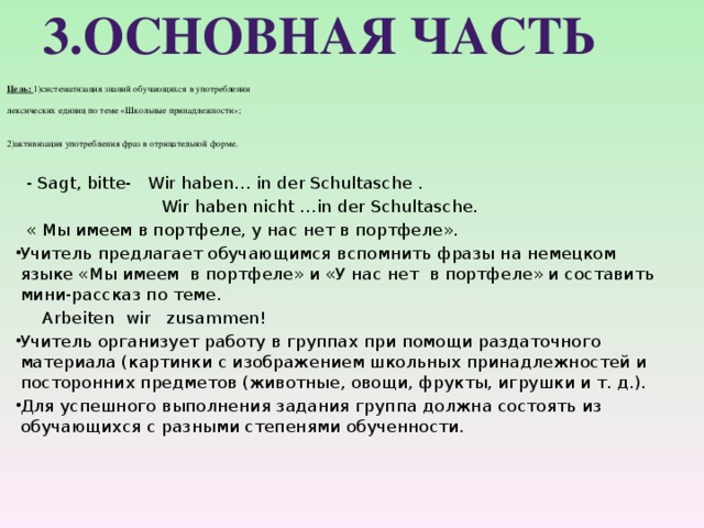 3.Основная часть    Цель: 1)систематизация знаний обучающихся в употреблении   лексических единиц по теме «Школьные принадлежности»;    2)активизация употребления фраз в отрицательной форме.     - Sagt, bitte- Wir haben… in der Schultasche .  Wir haben nicht …in der Schultasche.  « Мы имеем в портфеле, у нас нет в портфеле». Учитель предлагает обучающимся вспомнить фразы на немецком языке «Мы имеем в портфеле» и «У нас нет в портфеле» и составить мини-рассказ по теме.  Arbeiten wir zusammen! Учитель организует работу в группах при помощи раздаточного материала (картинки с изображением школьных принадлежностей и посторонних предметов (животные, овощи, фрукты, игрушки и т. д.). Для успешного выполнения задания группа должна состоять из обучающихся с разными степенями обученности. 