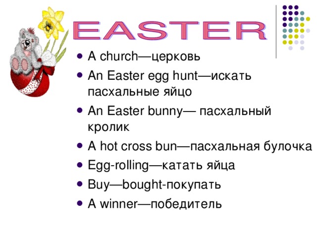 A с hurch— церковь An Easter egg hunt —искать пасхальные яйцо An Easter bunny — пасхальный кролик A hot cross bun— пасхальная  булочка Egg-rolling— катать яйца Buy—bought- покупать A winner— победитель 