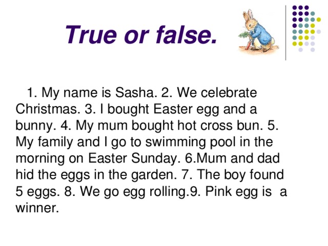 True or false.     1. My name is Sasha. 2. We celebrate Christmas. 3. I bought Easter egg and a bunny. 4 . My mum bought hot cross bun. 5 . My family and I go to swimming pool in the morning on Easter Sunday. 6 .Mum and dad hid the eggs in the garden. 7 . The boy found 5 eggs. 8 . We go egg rolling. 9 . Pink egg is a winner. 