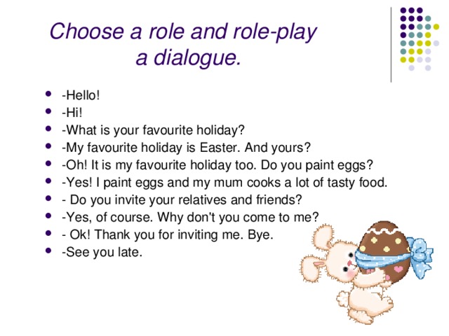  Choose a role and role-play a dialogue.   -Hello! -Hi! -What is your favourite holiday? -My favourite holiday is Easter. And yours? -Oh! It is my favourite holiday too. Do you paint eggs? -Yes! I paint eggs and my mum cooks a lot of tasty food. - Do you invite your relatives and friends? -Yes, of course. Why don't you come to me? - Ok! Thank you for inviting me. Bye. -See you late. 