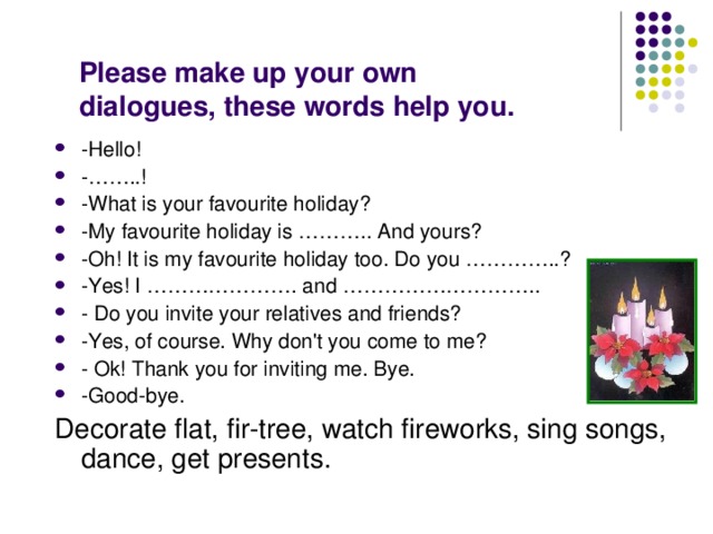 Please make up your own dialogues, these words help you.   -Hello! -……..! -What is your favourite holiday? -My favourite holiday is ……….. And yours? -Oh! It is my favourite holiday too. Do you …………..? -Yes! I …………………. and ……………………….. - Do you invite your relatives and friends? -Yes, of course. Why don't you come to me? - Ok! Thank you for inviting me. Bye. -Good-bye. Decorate flat, fir-tree, watch fireworks, sing songs, dance, get presents. 
