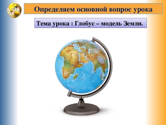 Определяем основной вопрос урока Тема урока : Глобус – модель Земли. 