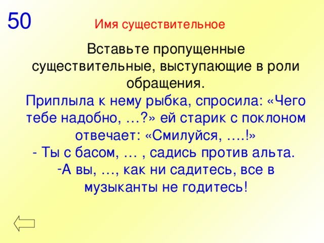 50 Имя существительное  Вставьте пропущенные существительные, выступающие в роли обращения. Приплыла к нему рыбка, спросила: «Чего тебе надобно, …?» ей старик с поклоном отвечает: «Смилуйся, ….!» - Ты с басом, … , садись против альта. А вы, …, как ни садитесь, все в музыканты не годитесь! 