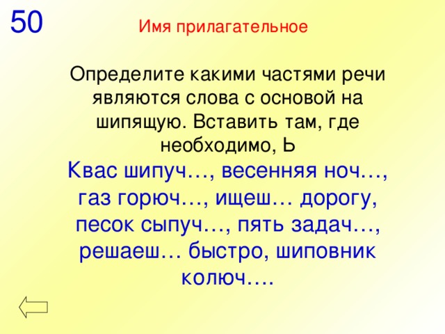 50 Имя прилагательное  Определите какими частями речи являются слова с основой на шипящую. Вставить там, где необходимо, Ь Квас шипуч…, весенняя ноч…, газ горюч…, ищеш… дорогу, песок сыпуч…, пять задач…, решаеш… быстро, шиповник колюч…. 