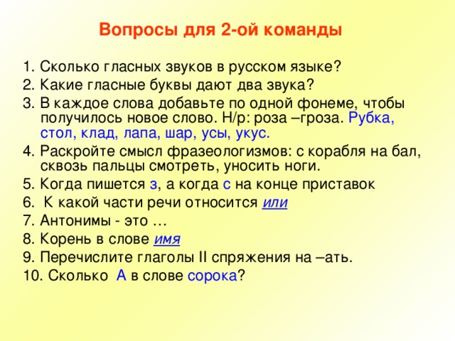 Вопросы для 2-ой команды 1. Сколько гласных звуков в русском языке? 2. Какие гласные буквы дают два звука? 3. В каждое слова добавьте по одной фонеме, чтобы получилось новое слово. Н/р: роза –гроза. Рубка, стол, клад, лапа, шар, усы, укус. 4. Раскройте смысл фразеологизмов: с корабля на бал, сквозь пальцы смотреть, уносить ноги. 5. Когда пишется з , а когда с на конце приставок 6. К какой части речи относится или 7. Антонимы - это … 8. Корень в слове имя 9. Перечислите глаголы II спряжения на –ать. 10. Сколько А в слове сорока ? 