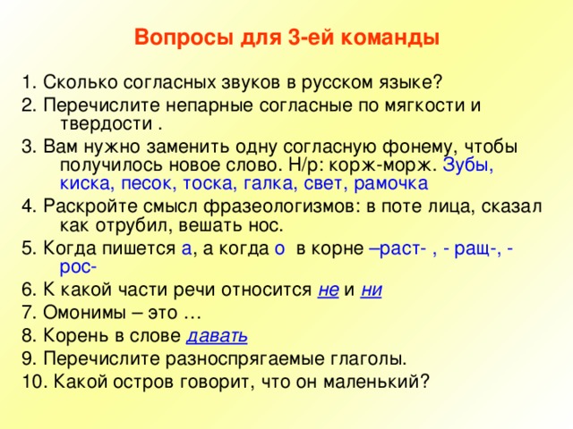 Вопросы для 3-ей команды 1. Сколько согласных звуков в русском языке? 2. Перечислите непарные согласные по мягкости и твердости . 3. Вам нужно заменить одну согласную фонему, чтобы получилось новое слово. Н/р: корж-морж. Зубы, киска, песок, тоска, галка, свет, рамочка 4. Раскройте смысл фразеологизмов: в поте лица, сказал как отрубил, вешать нос. 5. Когда пишется а , а когда о в корне –раст- , - ращ-, - рос- 6. К какой части речи относится не и ни 7. Омонимы – это … 8. Корень в слове давать 9. Перечислите разноспрягаемые глаголы. 10. Какой остров говорит, что он маленький? 