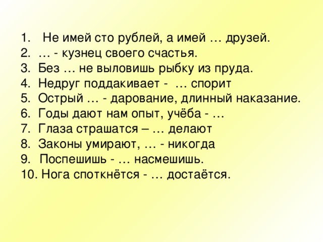  Не имей сто рублей, а имей … друзей. 2. … - кузнец своего счастья. 3. Без … не выловишь рыбку из пруда. 4. Недруг поддакивает - … спорит 5. Острый … - дарование, длинный наказание. 6. Годы дают нам опыт, учёба - … 7. Глаза страшатся – … делают 8. Законы умирают, … - никогда Поспешишь - … насмешишь. 10. Нога споткнётся - … достаётся. 