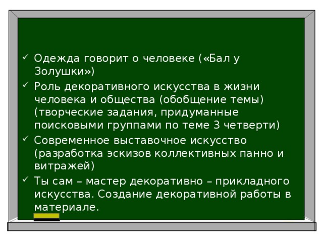 Одежда говорит о человеке («Бал у Золушки») Роль декоративного искусства в жизни человека и общества (обобщение темы) (творческие задания, придуманные поисковыми группами по теме 3 четверти) Современное выставочное искусство (разработка эскизов коллективных панно и витражей) Ты сам – мастер декоративно – прикладного искусства. Создание декоративной работы в материале. 